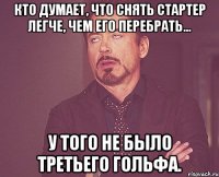 Кто думает, что снять стартер легче, чем его перебрать... У того не было третьего гольфа.