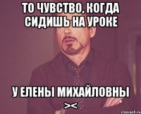 То чувство, когда сидишь на уроке у Елены Михайловны ><