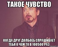 такое чувство когда друг долбоеб спрашивает тебя о чем то в 100500 раз