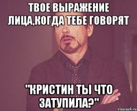 Твое выражение лица,когда тебе говорят "Кристин ты что затупила?"