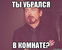 ТЫ УБРАЛСЯ В КОМНАТЕ?