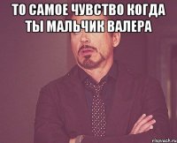 То самое чувство когда ты мальчик валера 