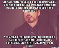 Дима почему ты сидел в ВК с телефона,а не с компьютера когда находишся дома.Дим мне всё надоело.Выбирай либо я либо автоматы. Что у тебя с телефоном?Сегодня ходила к ванесу пить чай.Дим ты мне врать начинаешь?Дим и где ты был?Мне всё ясно!