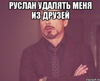 РУСЛАН УДАЛЯТЬ МЕНЯ ИЗ ДРУЗЕЙ 