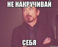 НЕ НАКРУЧИВАЙ СЕБЯ