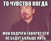 ТО чувство когда мои подруги говорят,что не будут больше пить