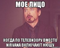 МОЕ ЛИЦО КОГДА ПО ТЕЛЕВИЗОРУ ВМЕСТО NIRVANA ВКЛЮЧАЮТ НЮШУ