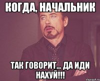 когда, начальник так говорит... да иди нахуй!!!