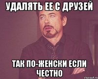 удалять ее с друзей так по-женски если честно