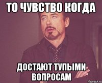 то чувство когда достают тупыми вопросам