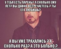 У тебя есть парень? А сколько ему лет? Вы давно встречаетесь ? Ты его любишь? А вы уже трахались ? А сколько раз? А это больно ?