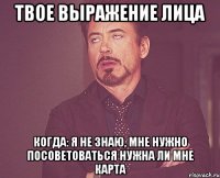 твое выражение лица когда: я не знаю, мне нужно посоветоваться нужна ли мне карта