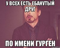 У всех есть ебанутый друг По имени Гурген