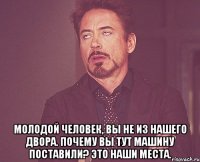  молодой человек, вы не из нашего двора. почему вы тут машину поставили? это наши места.