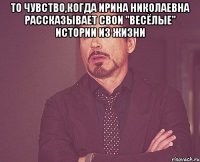 То чувство,когда Ирина Николаевна рассказывает свои "весёлые" истории из жизни 