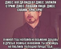 Джес, когда видео? Джес, запили стрим. Джес, покажи лицо. Джес, скажи "хрю-хрю". Я кинул тебе копейку на вебмани, добавь в друзья. Яойные фанфики. Ты кричишь на публику. Лолошка лучше тебя.