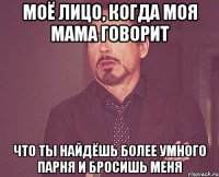 Моё лицо, когда моя мама говорит Что ты найдёшь более умного парня и бросишь меня