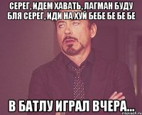 серег, идем хавать, лагман буду бля серег, иди на хуй бебе бе бе бе в батлу играл вчера...