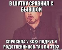 В шутку сравнил с бывшой Спросила у всех подруг и родственников так ли это?