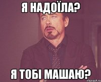 я надоїла? я тобі машаю?