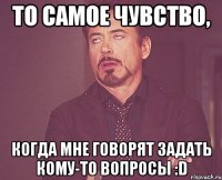 то самое чувство, когда мне говорят задать кому-то вопросы :D