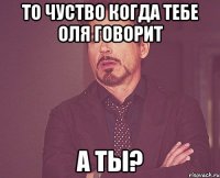 то чуство когда тебе Оля говорит А ты?