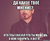 - Да какое твоё мнение? -Кто тебе сказал что ты можешь о нём говорить, а вот я...