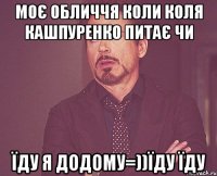 Моє обличчя коли Коля Кашпуренко питає чи їду я додому=))їду їду