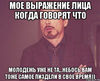 мое выражение лица когда говорят что молодежь уже не та...небось вам тоже самое пиздели в свое время))