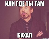 или где ты там бухал