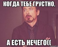 Когда тебе грустно, а есть нечего((