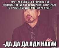 -Протеин пьёшь? В старости всё обвиснет!Не губи своё здоровье!С печенью то проблемы?Детей потом не будет! -Да да да,иди нахуй