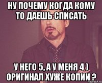 ну почему когда кому то даешь списать у него 5, а у меня 4 ) оригинал хуже копии ?