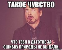 Такое чувство что тебя в детстве за ошибку природы не выдали.