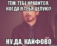 Тём, тебе нравится, когда я тебя целую? Ну,да, КАЙФОВО