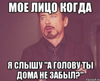 мое лицо когда я слышу "а голову ты дома не забыл?"