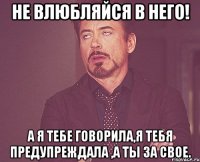 не влюбляйся в него! А я тебе говорила,я тебя предупреждала ,а ты за свое.