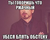 ты говоришь что ржачный убеся блять обстену