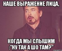 Наше выражение лица, когда мы слышим :"Ну так а шо там?"