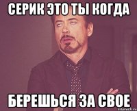 серик это ты когда берешься за свое