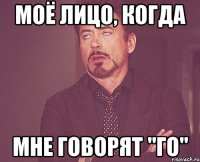 моё лицо, когда мне говорят "го"