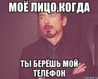 МОЁ ЛИЦО,КОГДА ТЫ БЕРЁШЬ МОЙ ТЕЛЕФОН