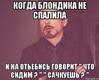 когда блондика не спалила и на отьебись говорит '' что сидим ? '' '' сачкуешь ? ''