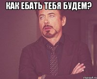 КАК ЕБАТЬ ТЕБЯ БУДЕМ? 