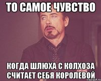 ТО САМОЕ ЧУВСТВО КОГДА ШЛЮХА С КОЛХОЗА СЧИТАЕТ СЕБЯ КОРОЛЕВОЙ