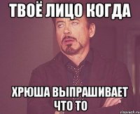 твоё лицо когда хрюша выпрашивает что то