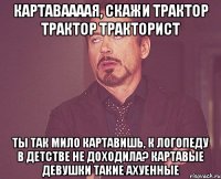 картаваааая, скажи трактор трактор тракторист ты так мило картавишь, к логопеду в детстве не доходила? картавые девушки такие ахуенные