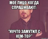 Моё лицо когда спрашивают: "Нучто замутил с кем-то?"