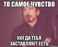 то самое чувство когда тебя заставляют есть