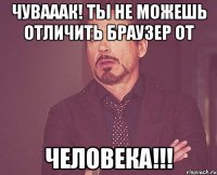 Чувааак! Ты не можешь отличить браузер от ЧЕЛОВЕКА!!!